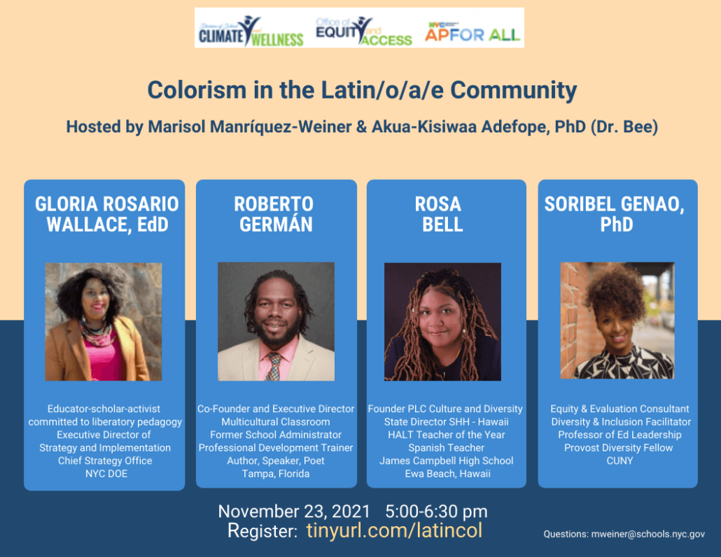 Colorism in the Latin/o/a/e Community Hosted by Marisol Manríquez-Weiner & Akua-Kisiwaa Adefope, PhD (Dr. Bee) November 23, 2021 5:00-6:30 pm Register: tinyurl.com/latincol Questions: mweiner@schools.nyc.gov Panelists: GLORIA ROSARIO WALLACE, EdD Educator-scholar-activist committed to liberatory pedagogy Executive Director of Strategy and Implementation Chief Strategy Office, NYC DOE ROBERTO GERMÁN Co-Founder and Executive Director Multicultural Classroom Former School Administrator Professional Development Trainer Author, Speaker, Poet Tampa, Florida ROSA BELL Founder PLC Culture and Diversity State Director SHH - Hawaii HALT Teacher of the Year / Spanish Teacher James Campbell High School / Ewa Beach, Hawaii SORIBEL GENAO, PhD Equity & Evaluation Consultant Diversity & Inclusion Facilitator Professor of Ed Leadership / Provost Diversity Fellow CUNY 