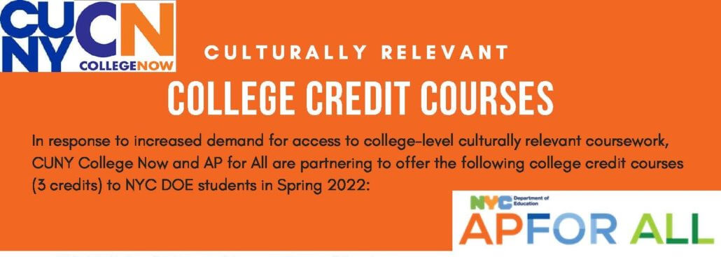 In response to increased demand for access to college-level culturally relevant coursework, CUNY College Now and AP for All are partnering to offer the following college credit courses (3 credits) to NYC DOE students in Spring 2022.